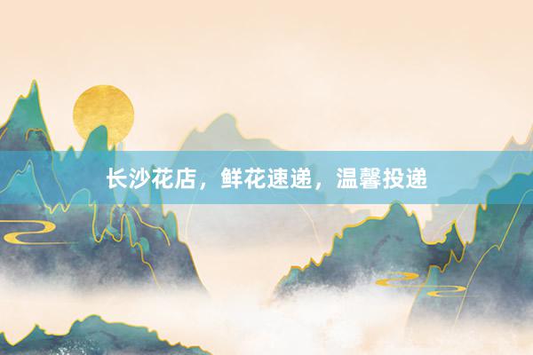 长沙花店,鲜花速递,温馨投递