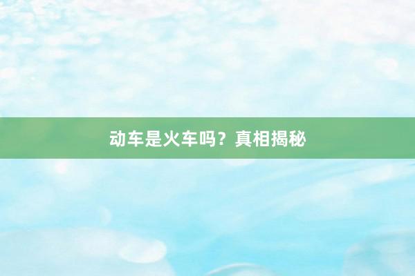动车是火车吗?真相揭秘